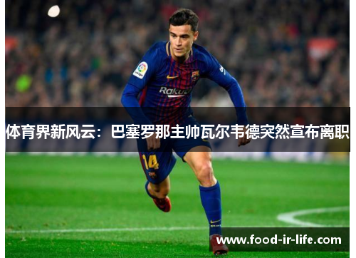 体育界新风云：巴塞罗那主帅瓦尔韦德突然宣布离职